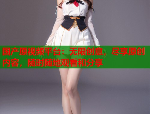 国产原视频平台：无限创意，尽享原创内容，随时随地观看和分享