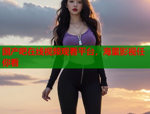 国产吧在线视频观看平台，海量影视任你看