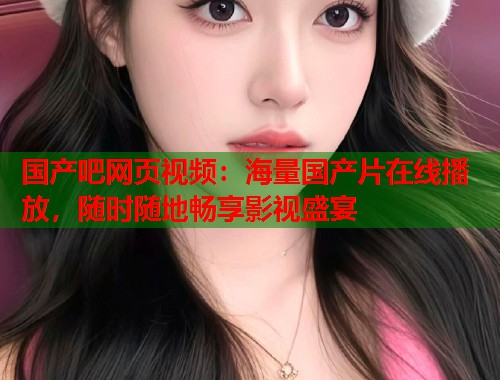 国产吧网页视频：海量国产片在线播放，随时随地畅享影视盛宴