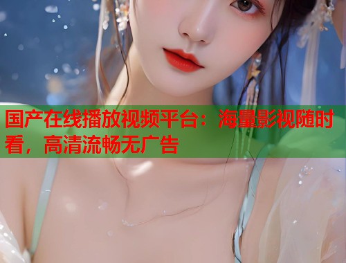 国产在线播放视频平台：海量影视随时看，高清流畅无广告