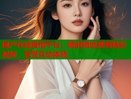 国产在线直播平台：随时随地观看精彩视频，享受互动体验