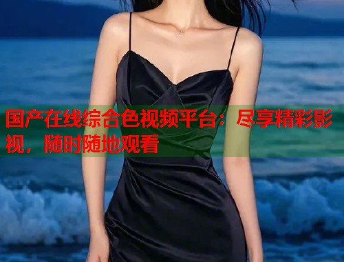 国产在线综合色视频平台：尽享精彩影视，随时随地观看