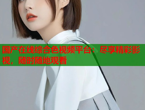 国产在线综合色视频平台：尽享精彩影视，随时随地观看