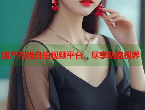 国产在线自拍视频平台，尽享私密视界
