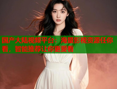 国产大陆视频平台：海量影视资源任你看，智能推荐让你更爱看