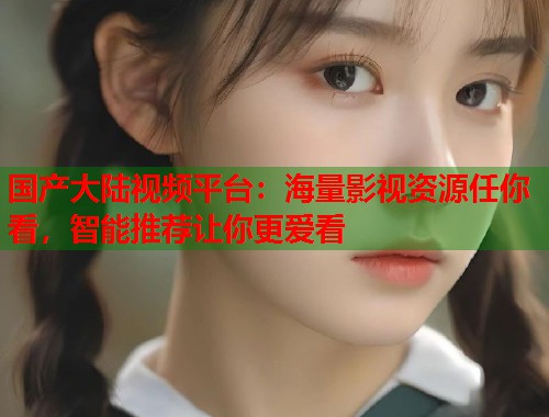 国产大陆视频平台：海量影视资源任你看，智能推荐让你更爱看