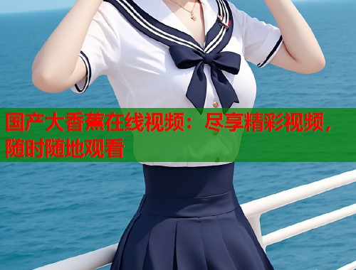 国产大香蕉在线视频：尽享精彩视频，随时随地观看