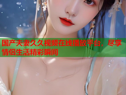 国产夫妻久久视频在线播放平台，尽享情侣生活精彩瞬间