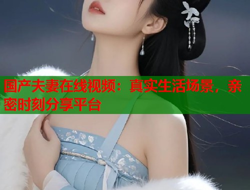 国产夫妻在线视频：真实生活场景，亲密时刻分享平台