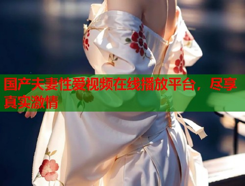 国产夫妻性爱视频在线播放平台，尽享真实激情