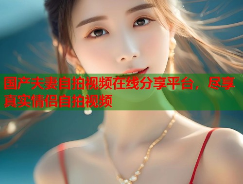 国产夫妻自拍视频在线分享平台，尽享真实情侣自拍视频