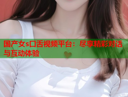 国产女s口舌视频平台：尽享精彩对话与互动体验
