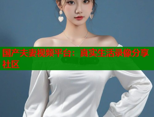 国产夫妻视频平台：真实生活录像分享社区