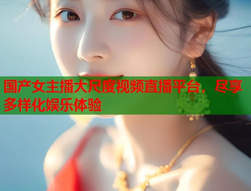 国产女主播大尺度视频直播平台，尽享多样化娱乐体验