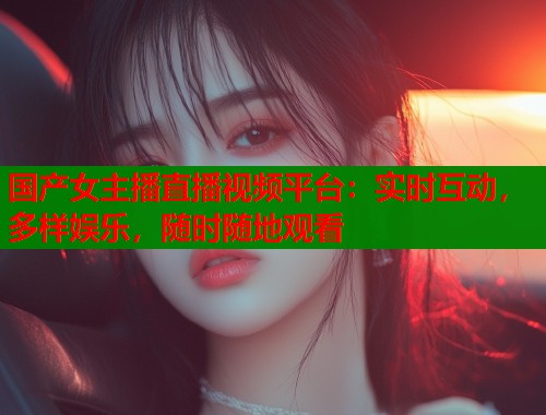 国产女主播直播视频平台：实时互动，多样娱乐，随时随地观看