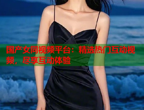 国产女同视频平台：精选热门互动视频，尽享互动体验