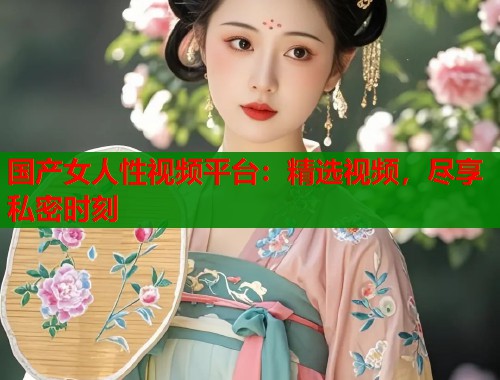 国产女人性视频平台：精选视频，尽享私密时刻