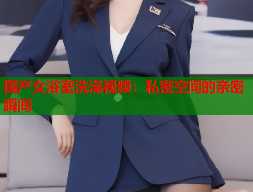国产女浴室洗澡视频：私密空间的亲密瞬间