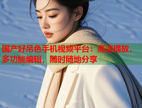 国产好吊色手机视频平台：高清播放，多功能编辑，随时随地分享