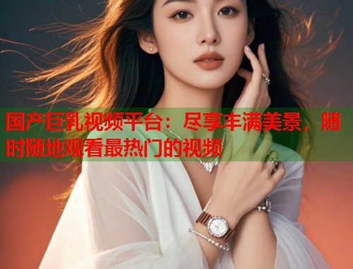 国产巨乳视频平台：尽享丰满美景，随时随地观看最热门的视频