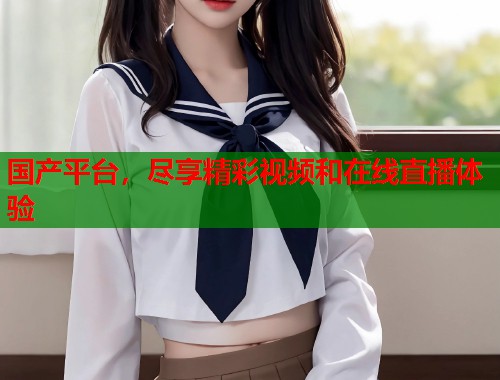 国产平台，尽享精彩视频和在线直播体验
