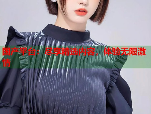 国产平台：尽享精选内容，体验无限激情
