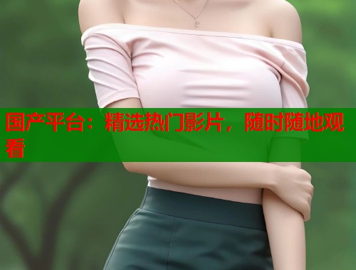 国产平台：精选热门影片，随时随地观看