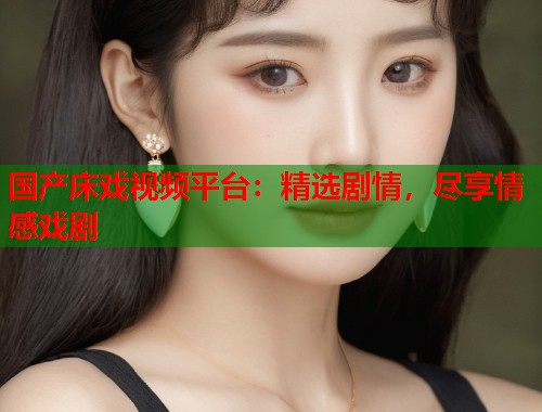 国产床戏视频平台：精选剧情，尽享情感戏剧