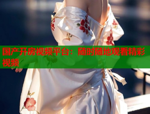 国产开房视频平台：随时随地观看精彩视频