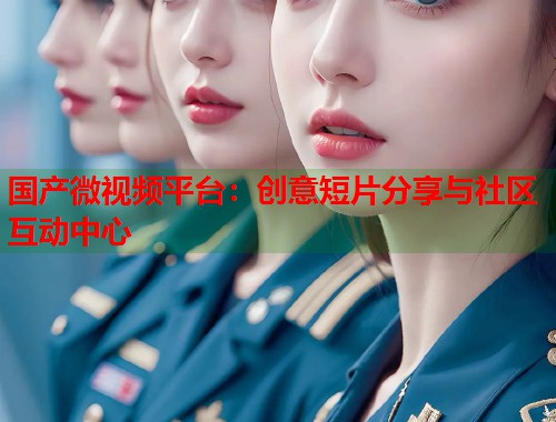 国产微视频平台：创意短片分享与社区互动中心