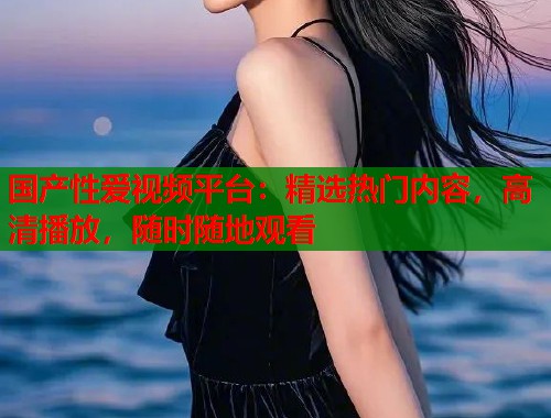 国产性爱视频平台：精选热门内容，高清播放，随时随地观看