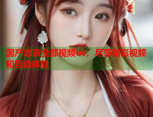 国产恋夜全部视频uc，尽享精彩视频和互动体验