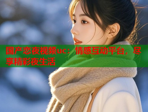 国产恋夜视频uc：情感互动平台，尽享精彩夜生活