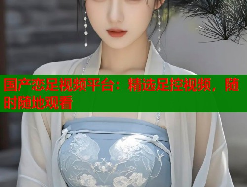 国产恋足视频平台：精选足控视频，随时随地观看