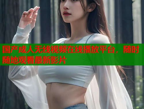 国产成人无线视频在线播放平台，随时随地观看最新影片