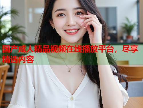 国产成人精品视频在线播放平台，尽享精选内容