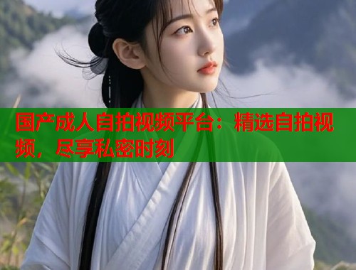 国产成人自拍视频平台：精选自拍视频，尽享私密时刻