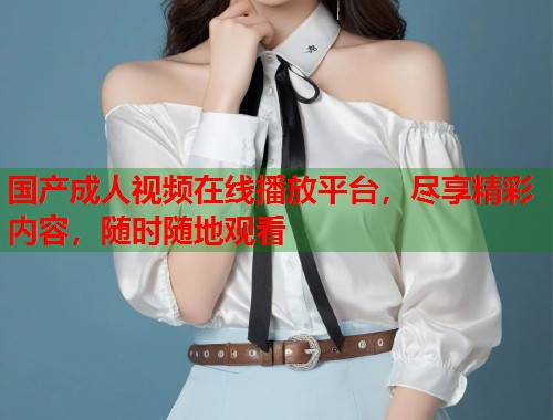 国产成人视频在线播放平台，尽享精彩内容，随时随地观看