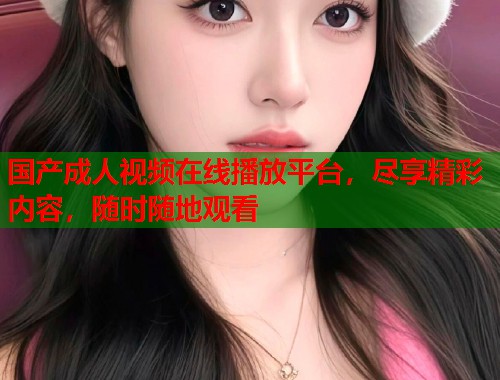 国产成人视频在线播放平台，尽享精彩内容，随时随地观看
