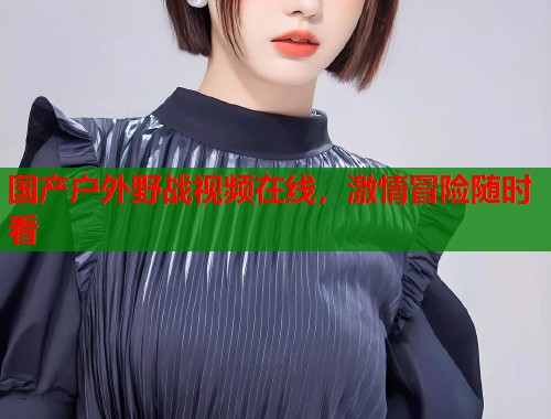 国产户外野战视频在线，激情冒险随时看