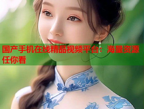 国产手机在线精品视频平台：海量资源任你看