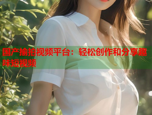国产揄拍视频平台：轻松创作和分享趣味短视频
