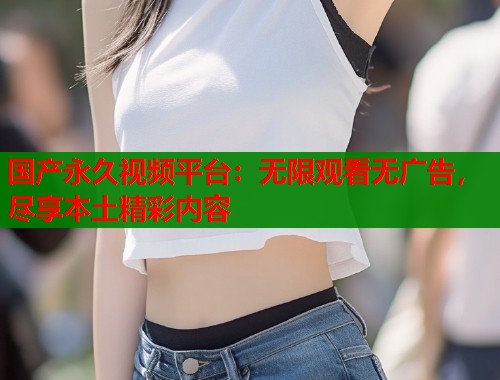 国产永久视频平台：无限观看无广告，尽享本土精彩内容