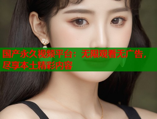 国产永久视频平台：无限观看无广告，尽享本土精彩内容