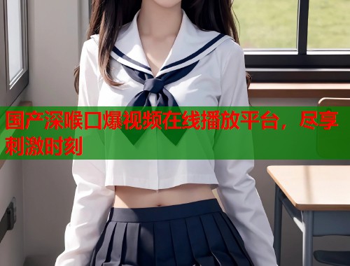国产深喉口爆视频在线播放平台，尽享刺激时刻