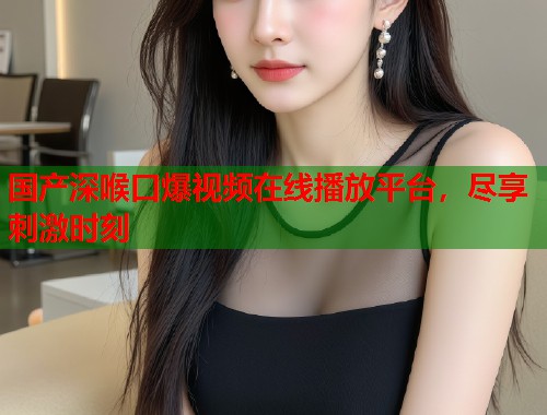国产深喉口爆视频在线播放平台，尽享刺激时刻