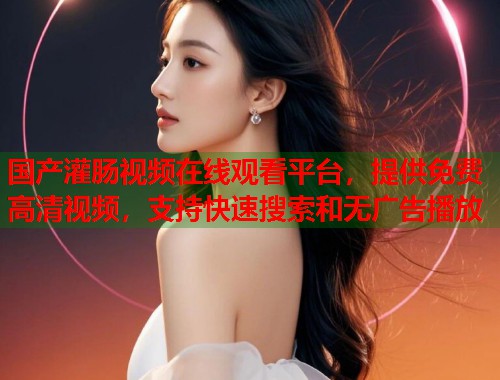 国产灌肠视频在线观看平台，提供免费高清视频，支持快速搜索和无广告播放