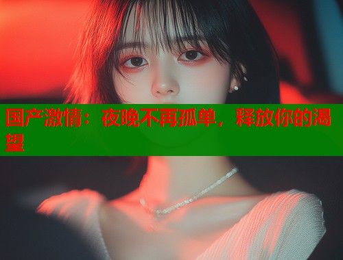 国产激情：夜晚不再孤单，释放你的渴望