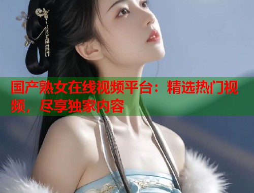 国产熟女在线视频平台：精选热门视频，尽享独家内容