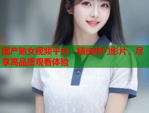 国产熟女视频平台：精选热门影片，尽享高品质观看体验